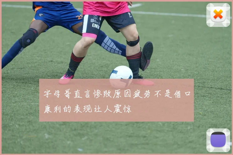 字母哥直言惨败原因疲劳不是借口康利的表现让人震惊