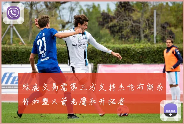 绿鹿交易需第三方支持杰伦布朗或将加盟火箭老鹰和开拓者