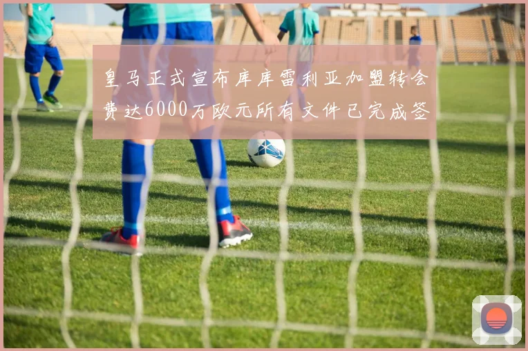 皇马正式宣布库库雷利亚加盟转会费达6000万欧元所有文件已完成签署