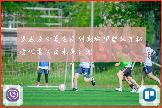 罗威谈今夏合同到期希望留队开拓者但需协商未来计划