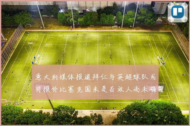 意大利媒体报道拜仁与英超球队或将报价比塞克国米是否放人尚未确定