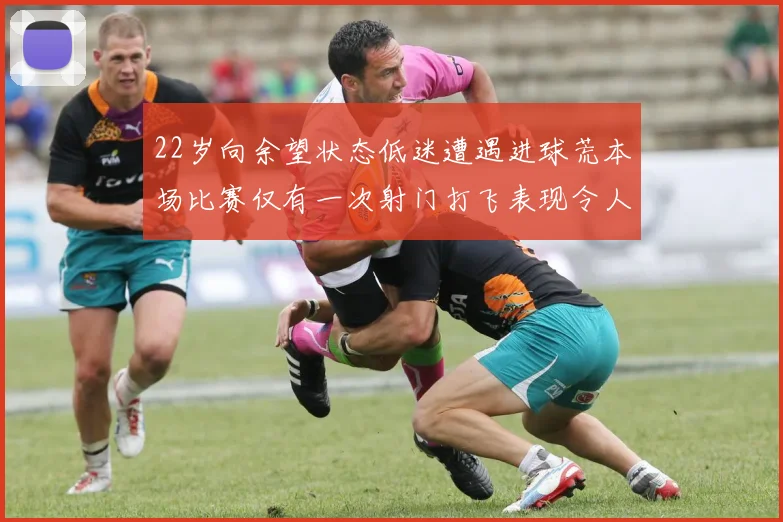 22岁向余望状态低迷遭遇进球荒本场比赛仅有一次射门打飞表现令人失望