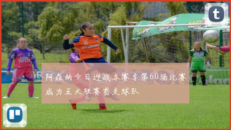 阿森纳今日迎战本赛季第60场比赛成为五大联赛首支球队