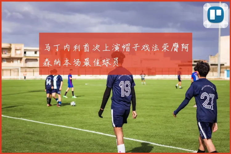 马丁内利首次上演帽子戏法荣膺阿森纳本场最佳球员