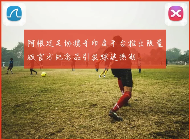 阿根廷足协携手印度平台推出限量版官方纪念品引发球迷热潮