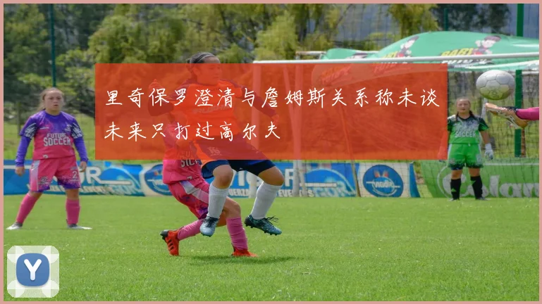 里奇保罗澄清与詹姆斯关系称未谈未来只打过高尔夫