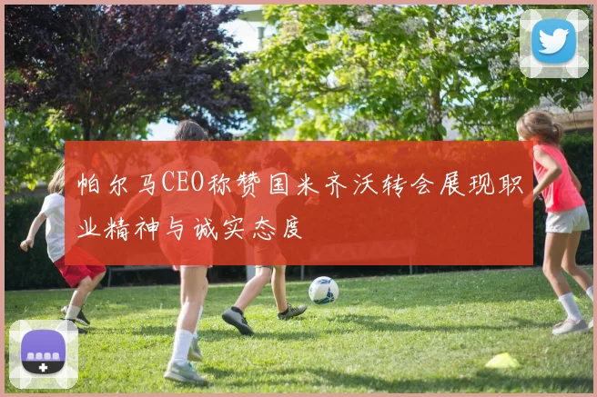 帕尔马CEO称赞国米齐沃转会展现职业精神与诚实态度
