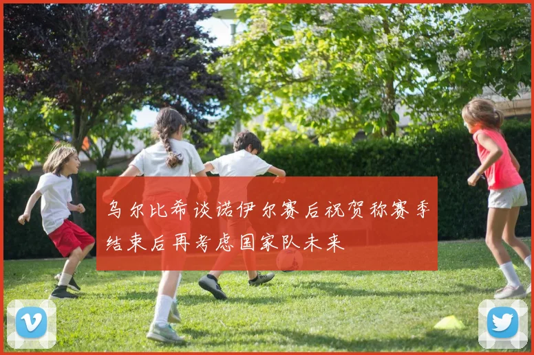 乌尔比希谈诺伊尔赛后祝贺称赛季结束后再考虑国家队未来