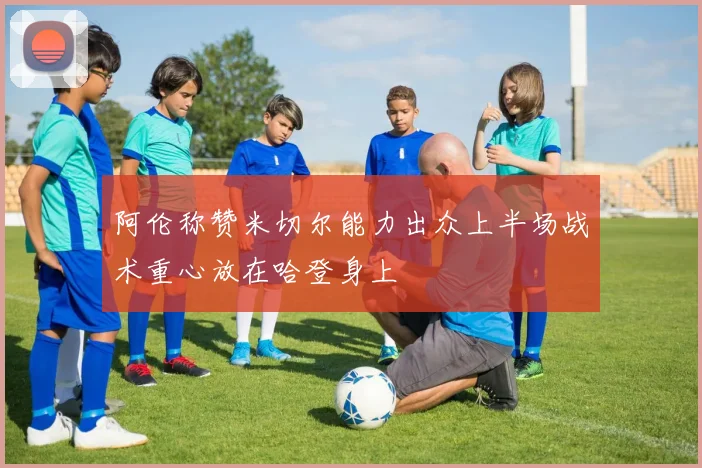 阿伦称赞米切尔能力出众上半场战术重心放在哈登身上