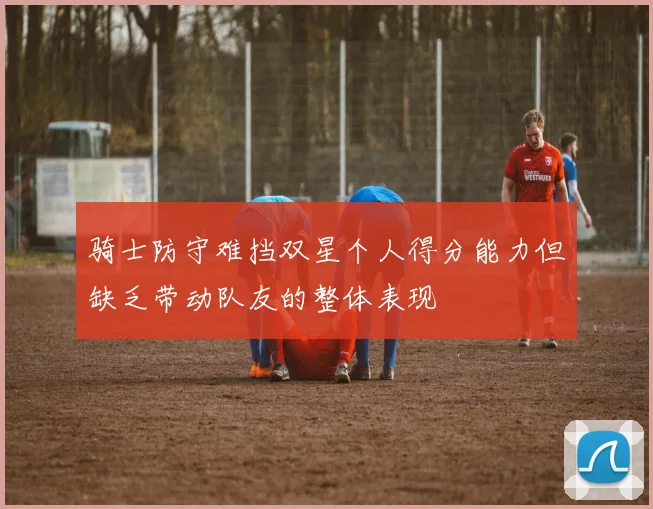 骑士防守难挡双星个人得分能力但缺乏带动队友的整体表现