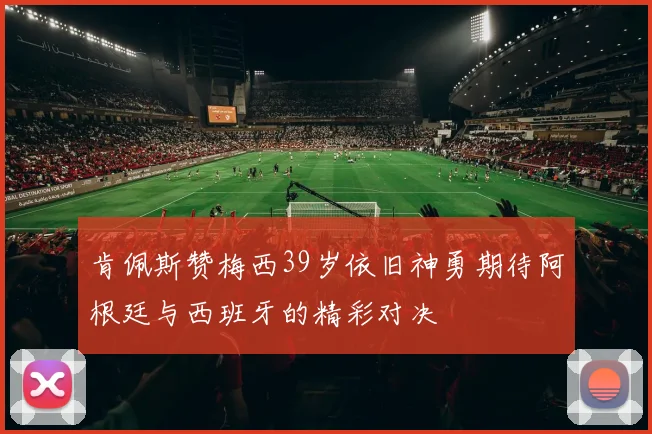 肯佩斯赞梅西39岁依旧神勇期待阿根廷与西班牙的精彩对决