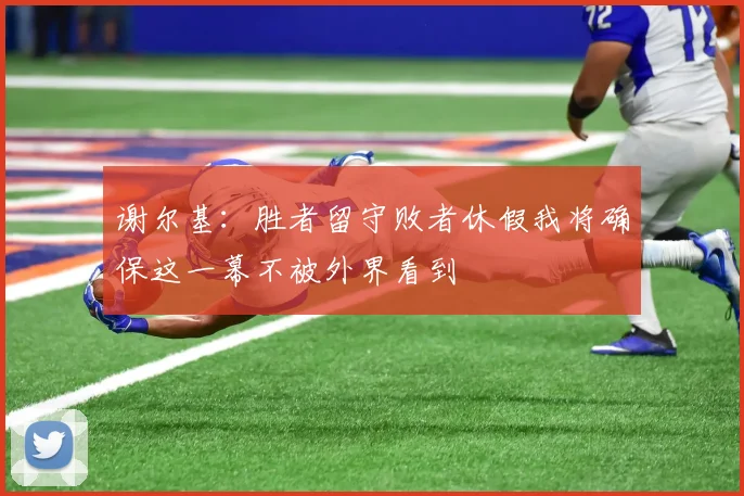 谢尔基：胜者留守败者休假我将确保这一幕不被外界看到
