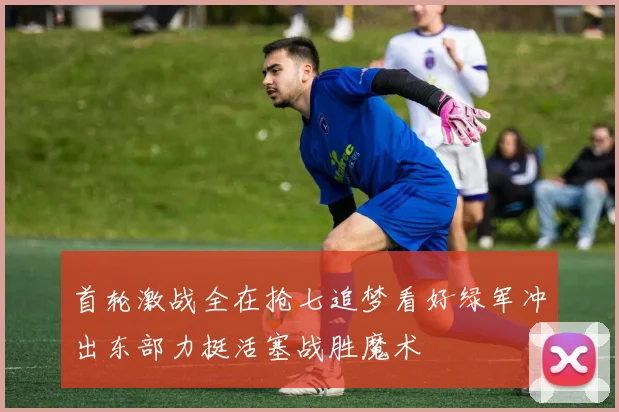 首轮激战全在抢七追梦看好绿军冲出东部力挺活塞战胜魔术