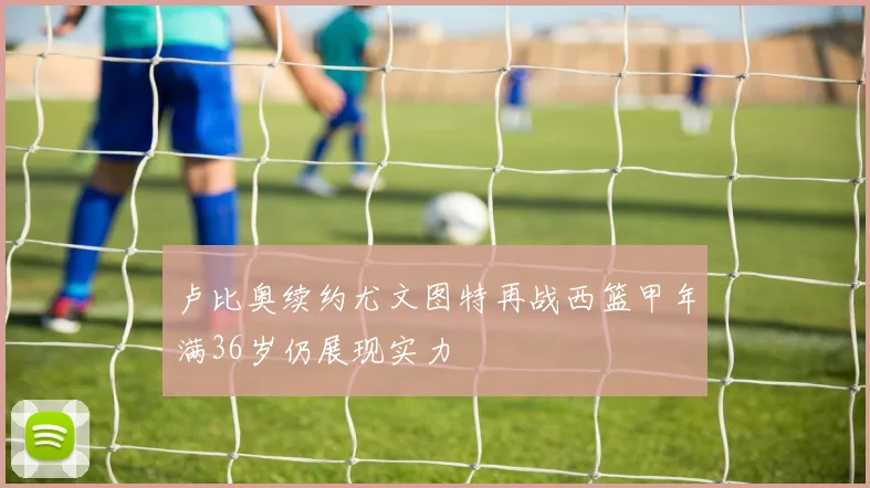 卢比奥续约尤文图特再战西篮甲年满36岁仍展现实力