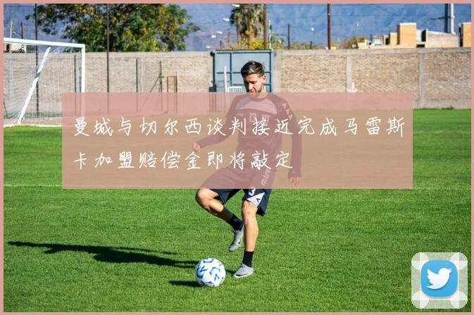 曼城与切尔西谈判接近完成马雷斯卡加盟赔偿金即将敲定