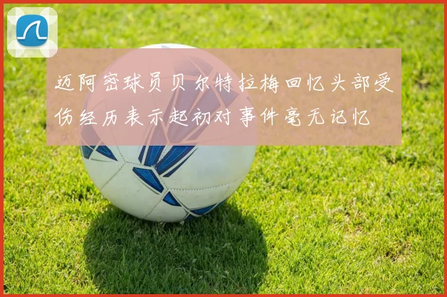 迈阿密球员贝尔特拉梅回忆头部受伤经历表示起初对事件毫无记忆