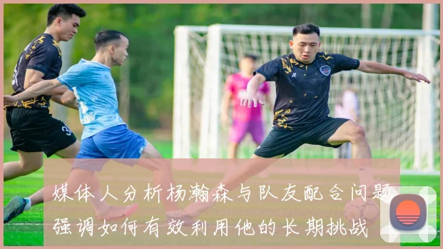 媒体人分析杨瀚森与队友配合问题强调如何有效利用他的长期挑战