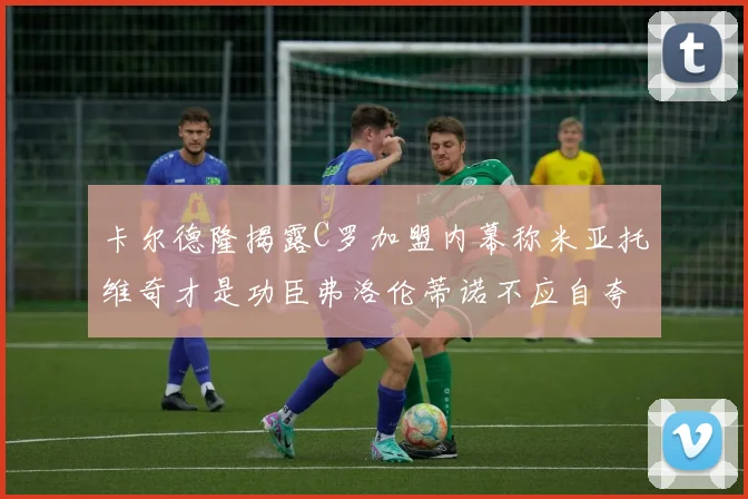 卡尔德隆揭露C罗加盟内幕称米亚托维奇才是功臣弗洛伦蒂诺不应自夸