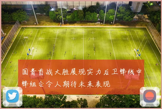 国青首战大胜展现实力后卫锋线中锋组合令人期待未来表现