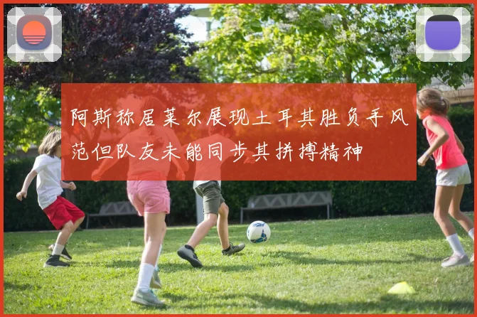 阿斯称居莱尔展现土耳其胜负手风范但队友未能同步其拼搏精神
