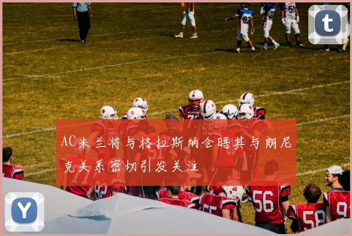 AC米兰将与格拉斯纳会晤其与朗尼克关系密切引发关注
