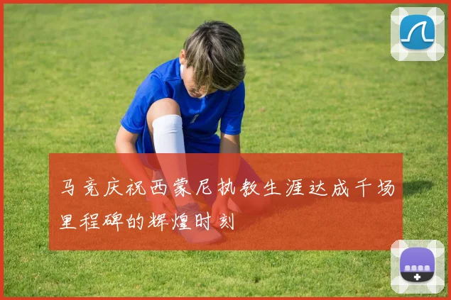 马竞庆祝西蒙尼执教生涯达成千场里程碑的辉煌时刻
