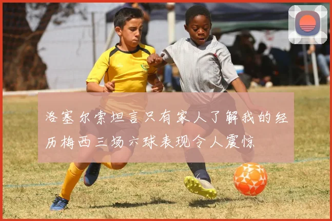 洛塞尔索坦言只有家人了解我的经历梅西三场六球表现令人震惊