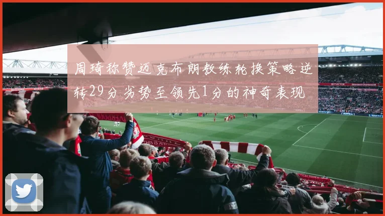 周琦称赞迈克布朗教练轮换策略逆转29分劣势至领先1分的神奇表现