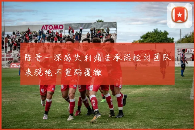 陈晋一深感失利痛苦承诺检讨团队表现绝不重蹈覆辙