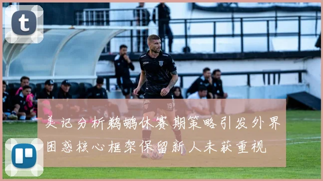 美记分析鹈鹕休赛期策略引发外界困惑核心框架保留新人未获重视