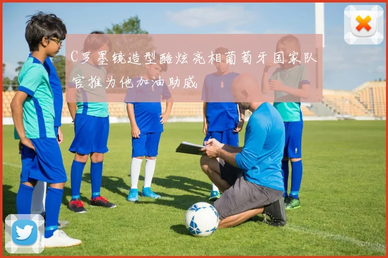 C罗墨镜造型酷炫亮相葡萄牙国家队官推为他加油助威