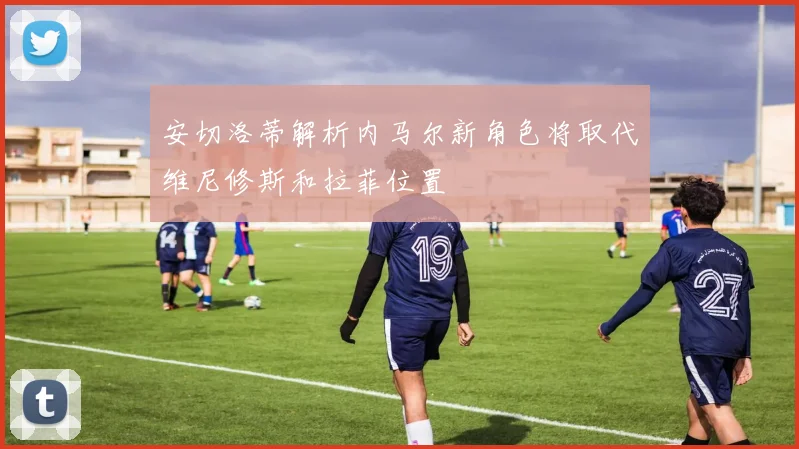 安切洛蒂解析内马尔新角色将取代维尼修斯和拉菲位置