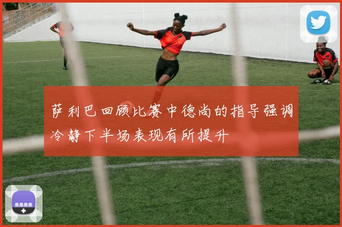 萨利巴回顾比赛中德尚的指导强调冷静下半场表现有所提升